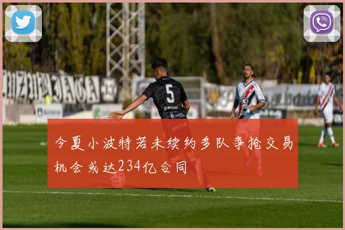 今夏小波特若未续约多队争抢交易机会或达234亿合同