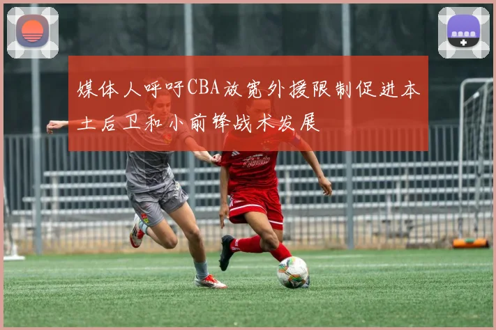 媒体人呼吁CBA放宽外援限制促进本土后卫和小前锋战术发展