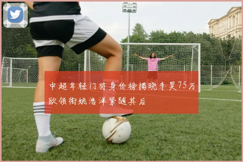 中超年轻门将身价榜揭晓李昊75万欧领衔姚浩洋紧随其后
