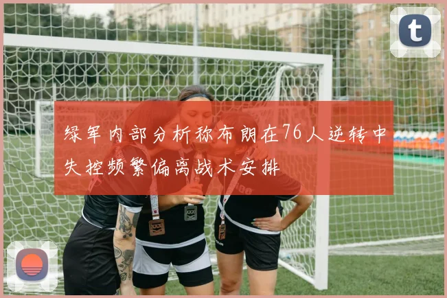 绿军内部分析称布朗在76人逆转中失控频繁偏离战术安排