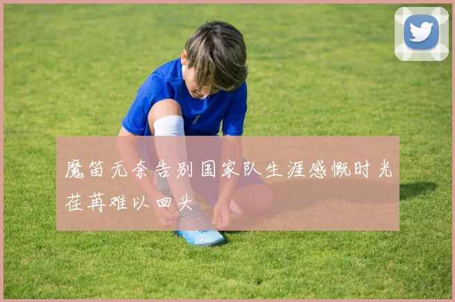 魔笛无奈告别国家队生涯感慨时光荏苒难以回头