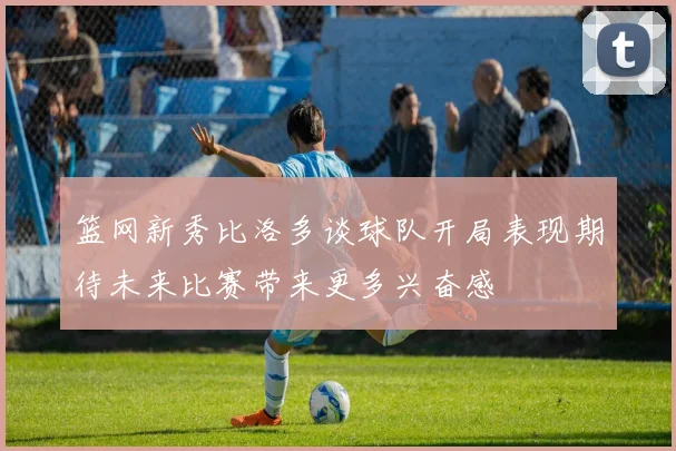 篮网新秀比洛多谈球队开局表现期待未来比赛带来更多兴奋感
