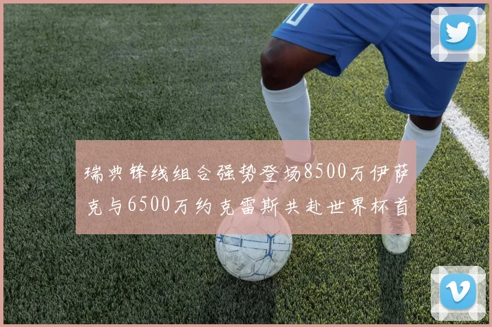 瑞典锋线组合强势登场8500万伊萨克与6500万约克雷斯共赴世界杯首秀