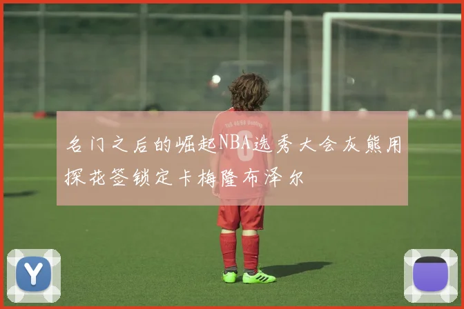 名门之后的崛起NBA选秀大会灰熊用探花签锁定卡梅隆布泽尔